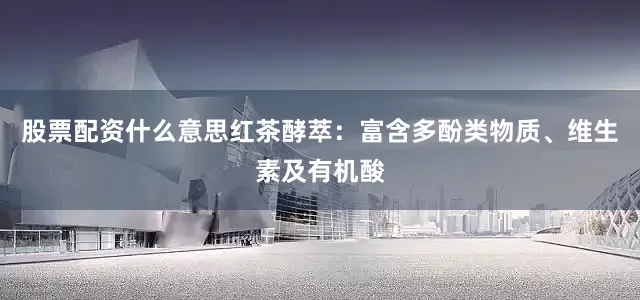 股票配资什么意思红茶酵萃：富含多酚类物质、维生素及有机酸
